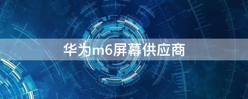 华为m6屏幕供应商 华为m6屏幕供应商有哪些