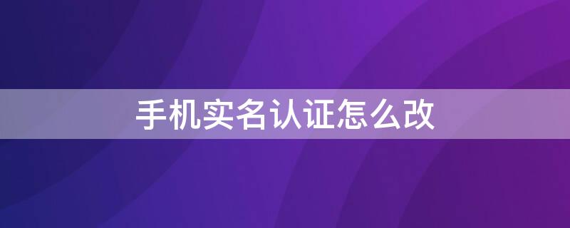 手机实名认证怎么改 手机实名认证怎么改身份证