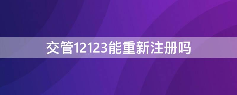 交管12123能重新注册吗（12123可以重新认证吗）