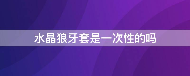 水晶狼牙套是一次性的吗（水晶狼牙套是一次性的还是可以重复使用）