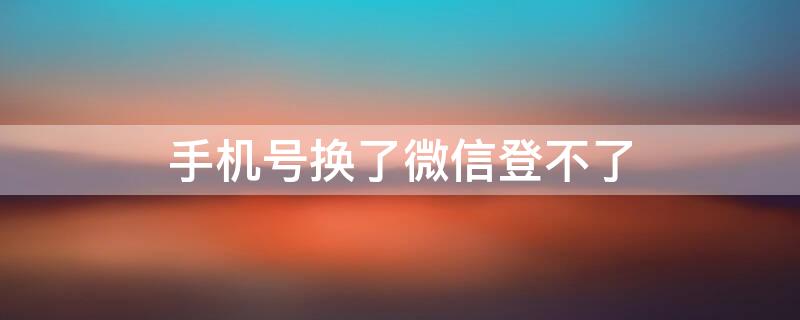 手机号换了微信登不了 手机号换了微信登不了怎么办