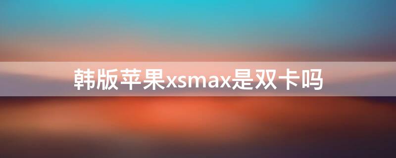 韩版iPhonexsmax是双卡吗 韩版苹果xsmax怎么样