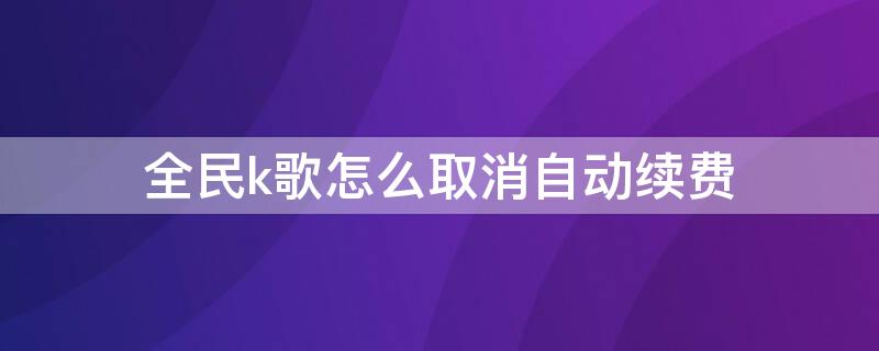 全民k歌怎么取消自动续费（全民k歌怎么取消自动续费会员）