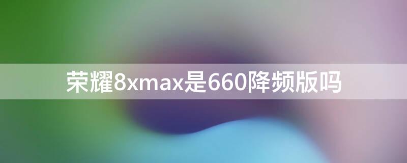 荣耀8xmax是660降频版吗 荣耀8xmax处理器到底是660还是636