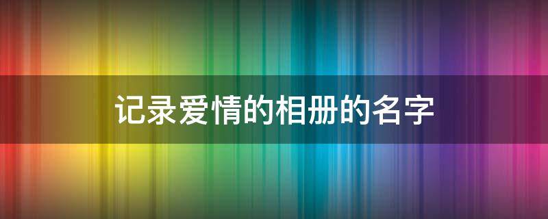 记录爱情的相册的名字（给相册取个浪漫名字）