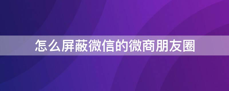 怎么屏蔽微信的微商朋友圈 怎么屏蔽微信的微商朋友圈动态