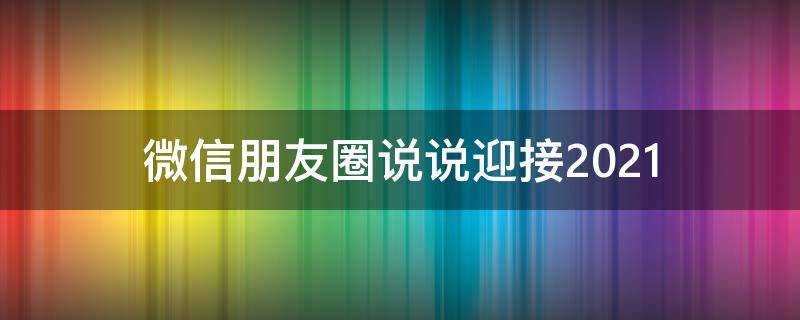 微信朋友圈说说迎接2021 迎接2021的朋友圈说说经典