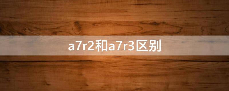 a7r2和a7r3区别 a7r2和a7r3哪个性价比高