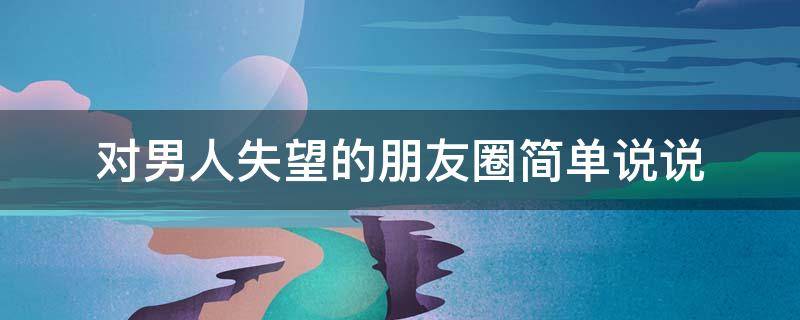 对男人失望的朋友圈简单说说 对男人失望的朋友圈简单说说文案