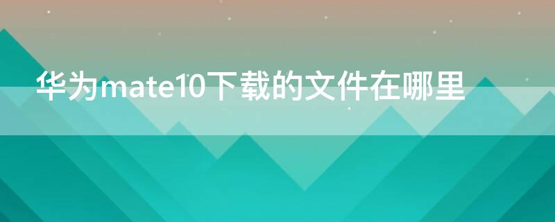 华为mate10下载的文件在哪里（华为mate10安装包在哪里）