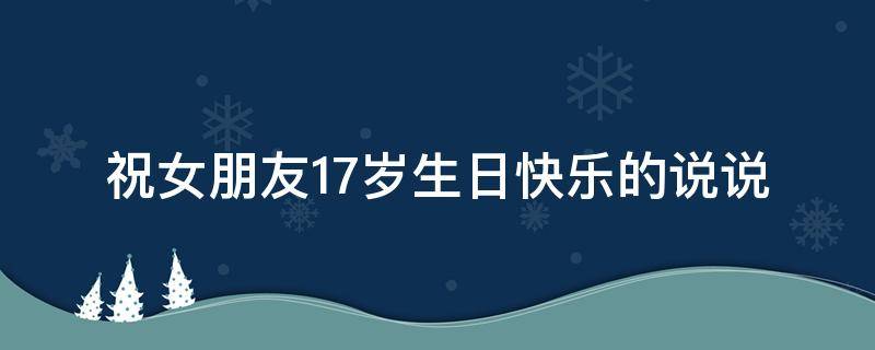 祝女朋友17岁生日快乐的说说（祝女朋友17岁生日快乐的话）