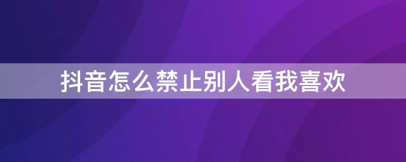 抖音怎么禁止别人看我喜欢 2021抖音怎么禁止别人看我喜欢