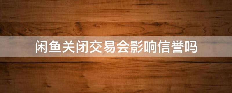 闲鱼关闭交易会影响信誉吗（咸鱼关闭交易会怎么样）