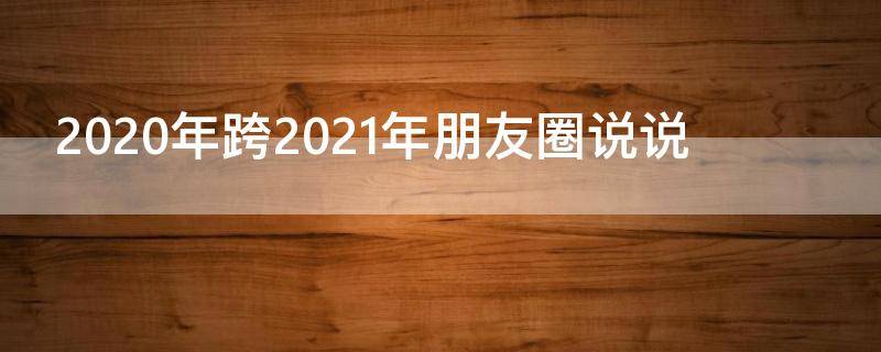 2020年跨2021年朋友圈说说（2020年跨年2021年发的朋友圈）