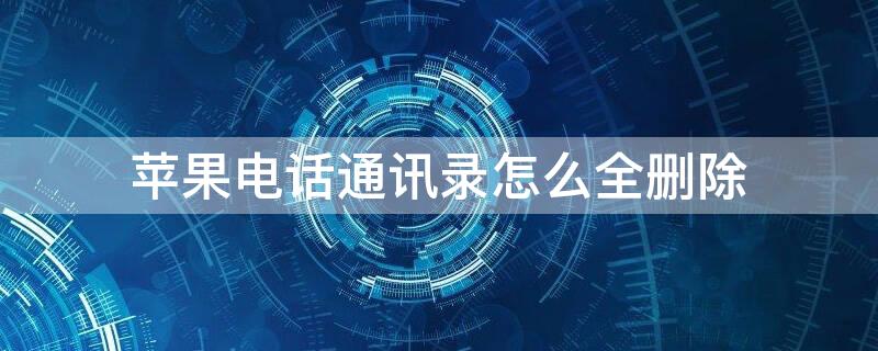 iPhone电话通讯录怎么全删除 iphone电话通讯录怎么全删除了