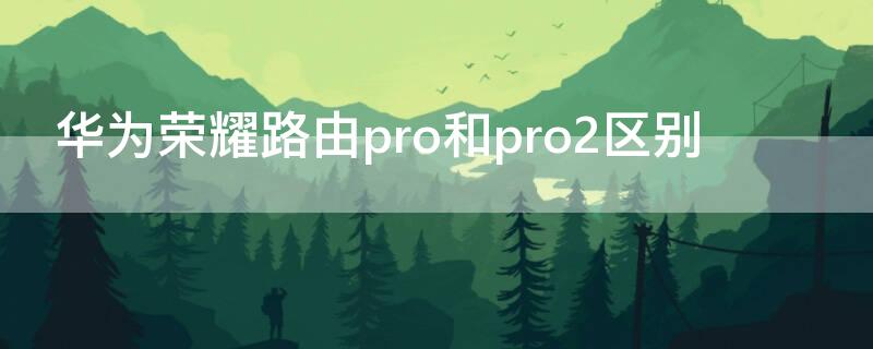 华为荣耀路由pro和pro2区别 荣耀无线路由器pro和pro2哪个好