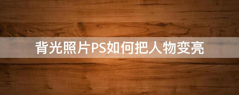 背光照片PS如何把人物变亮 背光照片ps如何把人物变亮一些