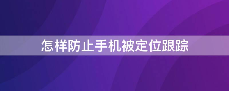 怎样防止手机被定位跟踪 怎样避免手机被定位