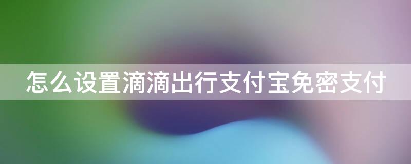 怎么设置滴滴出行支付宝免密支付 怎么设置滴滴出行支付宝免密支付方式