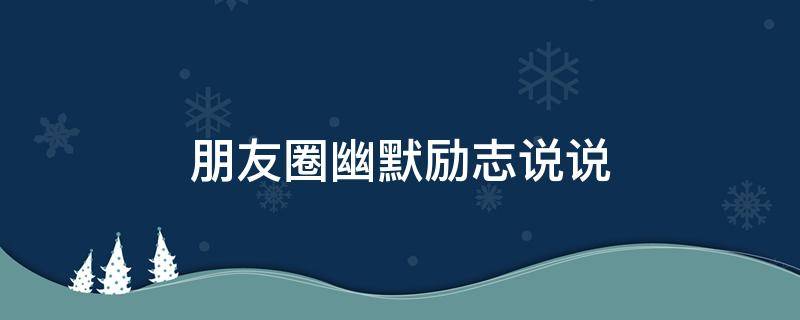 朋友圈幽默励志说说 朋友圈幽默励志说说文案