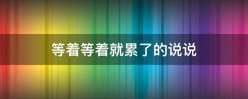 等着等着就累了的说说 等着等着就累了的说说句子