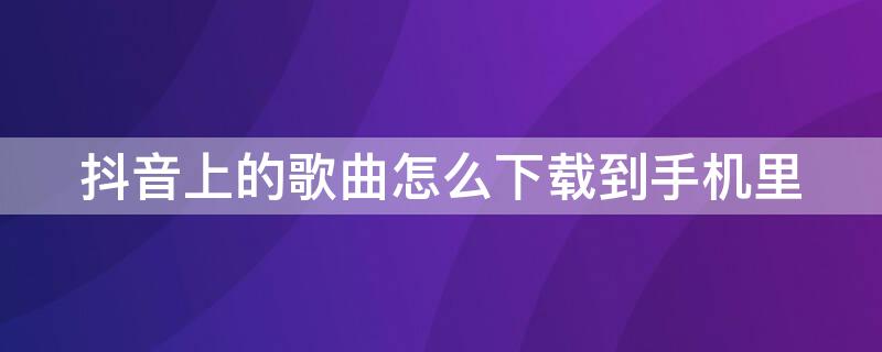 抖音上的歌曲怎么下载到手机里 抖音上的歌曲如何下载