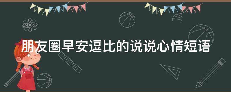 朋友圈早安逗比的说说心情短语（早安逗比朋友圈文案）