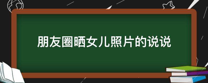 朋友圈晒女儿照片的说说 朋友圈晒女儿照片的说说文案