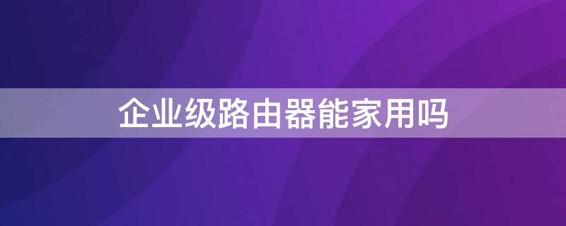 企业级路由器能家用吗（企业级路由器有什么好处）