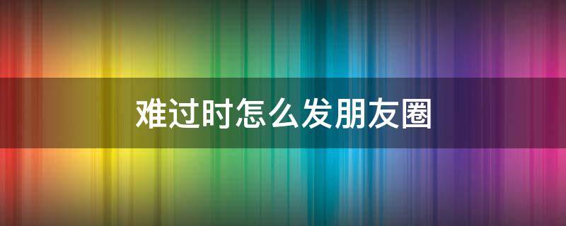 难过时怎么发朋友圈（难过时怎么发朋友圈说说）