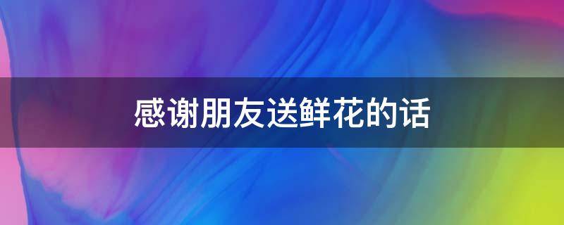 感谢朋友送鲜花的话 感谢朋友送鲜花的话语 暖心短句