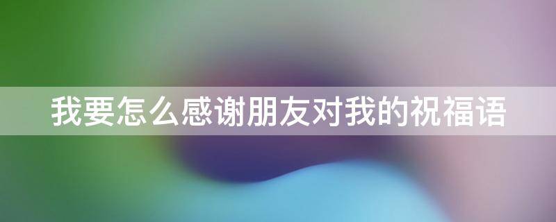 我要怎么感谢朋友对我的祝福语 怎么感谢朋友对自己的祝福