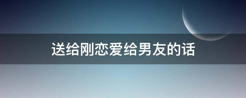 送给刚恋爱给男友的话（适合刚谈恋爱给男朋友的情话）