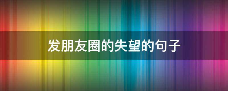 发朋友圈的失望的句子（发朋友圈的失望的句子说说）