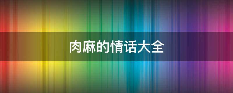 肉麻的情话大全 肉麻的情话大全图片