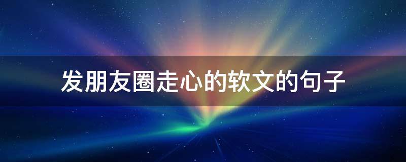 发朋友圈走心的软文的句子 发朋友圈走心的软文的句子搞笑