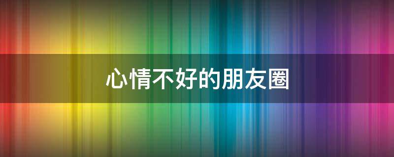 心情不好的朋友圈（心情不好的朋友圈怎么发）