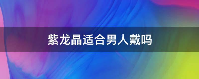 紫龙晶适合男人戴吗 紫龙晶适合男人戴吗