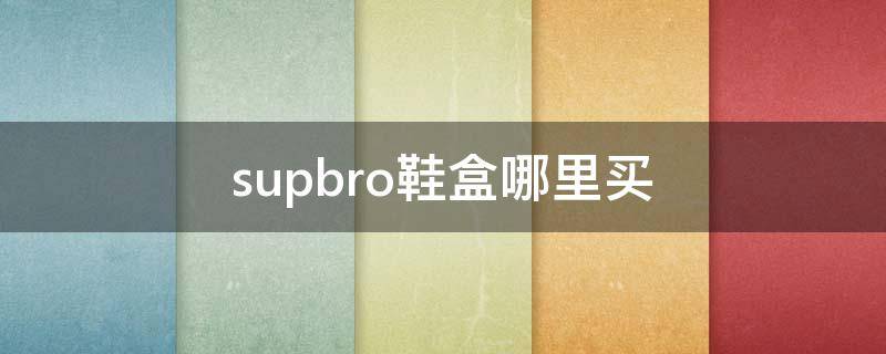 supbro鞋盒哪里买 supbro鞋盒在哪里能买到真的