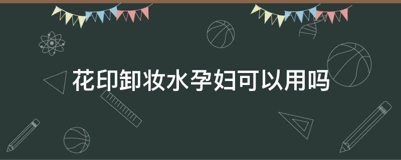 花印卸妆水孕妇可以用吗 花印卸妆水孕妇可以用吗女性