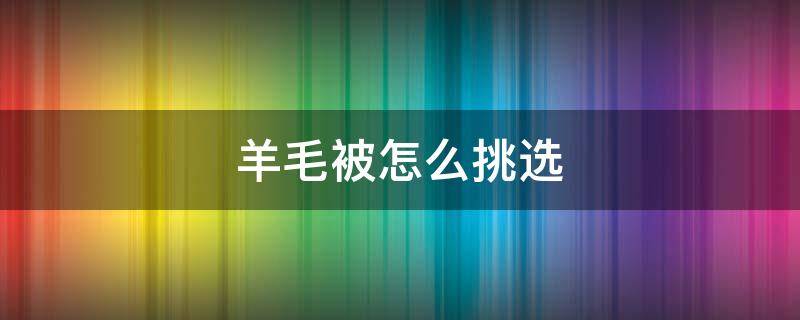 羊毛被怎么挑选（羊毛被怎么挑选好坏）