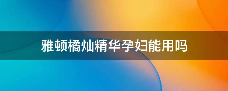 雅顿橘灿精华孕妇能用吗 雅顿橘灿精华孕妇能用吗安全吗