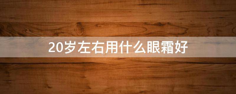 20岁左右用什么眼霜好（20岁用什么眼霜合适）