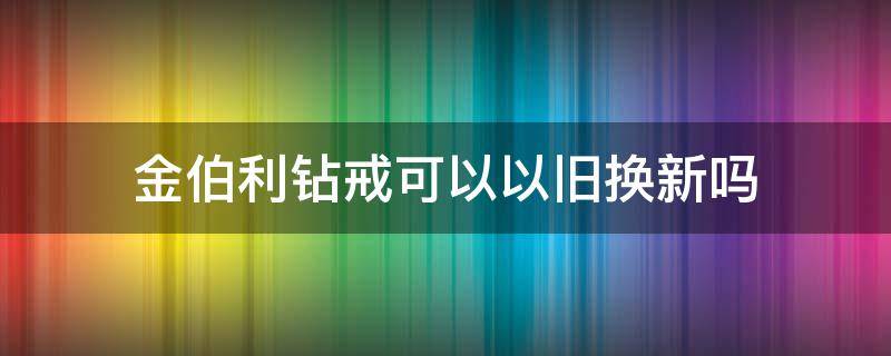 金伯利钻戒可以以旧换新吗 金伯利钻戒可以以旧换新吗现在