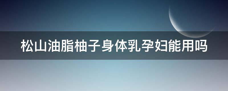 松山油脂柚子身体乳孕妇能用吗 松山油脂柚子身体乳孕妇能用吗安全吗