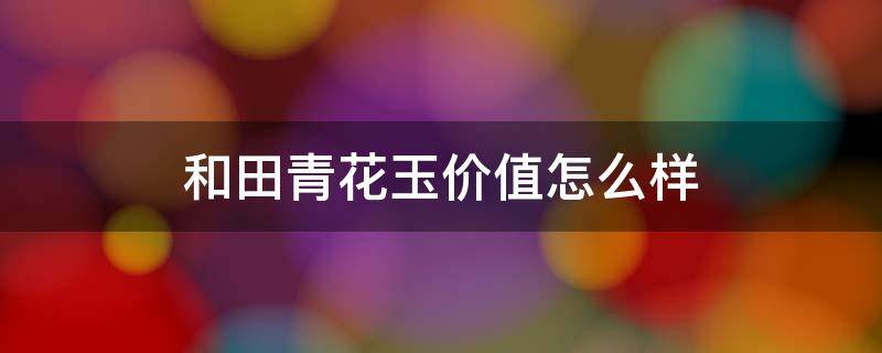 和田青花玉价值怎么样（和田青花玉价值怎么样值得买吗）