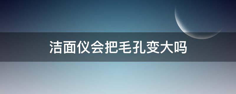 洁面仪会把毛孔变大吗（洁面仪会把毛孔变大吗）