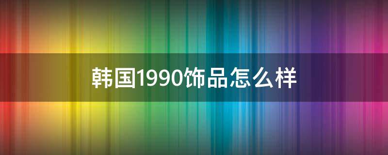 韩国1990饰品怎么样 韩国1990饰品会掉色吗