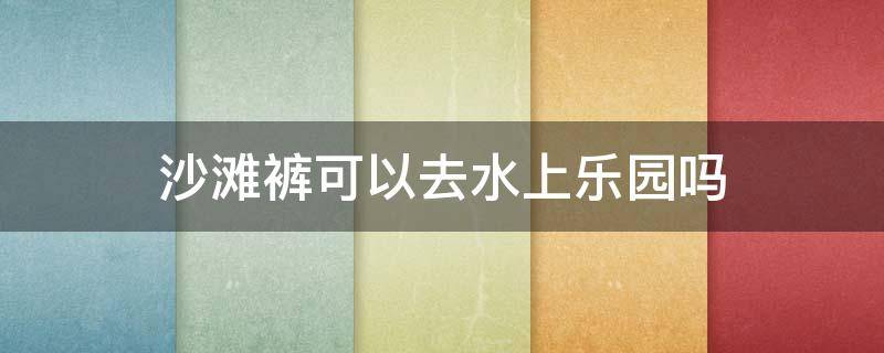 沙滩裤可以去水上乐园吗 沙滩裤可以去水上乐园吗?