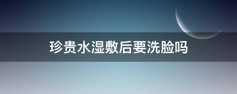 珍贵水湿敷后要洗脸吗（珍贵水湿敷后要洗脸吗怎么洗）